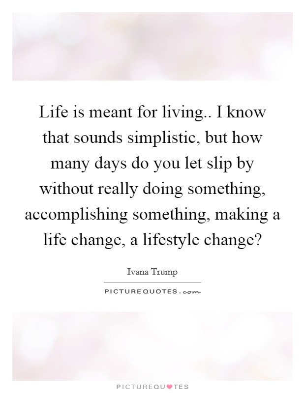 Life is meant for living.. I know that sounds simplistic, but how many days do you let slip by without really doing something, accomplishing something, making a life change, a lifestyle change? Picture Quote #1