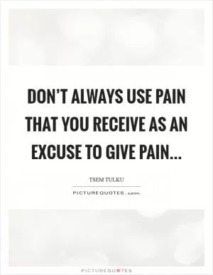 Don’t always use PAIN that you receive as an excuse to GIVE PAIN Picture Quote #1