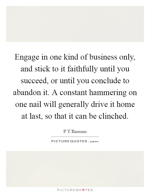 Engage in one kind of business only, and stick to it faithfully until you succeed, or until you conclude to abandon it. A constant hammering on one nail will generally drive it home at last, so that it can be clinched Picture Quote #1