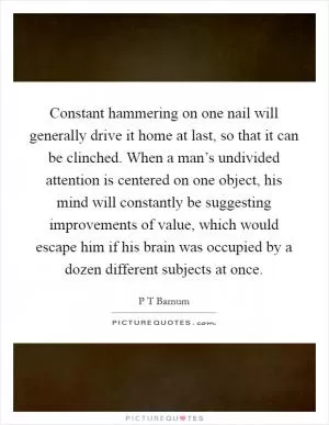 Constant hammering on one nail will generally drive it home at last, so that it can be clinched. When a man’s undivided attention is centered on one object, his mind will constantly be suggesting improvements of value, which would escape him if his brain was occupied by a dozen different subjects at once Picture Quote #1