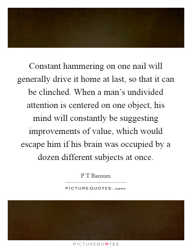 Constant hammering on one nail will generally drive it home at last, so that it can be clinched. When a man's undivided attention is centered on one object, his mind will constantly be suggesting improvements of value, which would escape him if his brain was occupied by a dozen different subjects at once Picture Quote #1