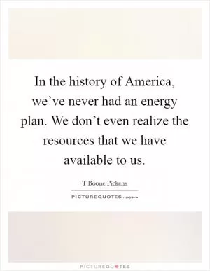 In the history of America, we’ve never had an energy plan. We don’t even realize the resources that we have available to us Picture Quote #1