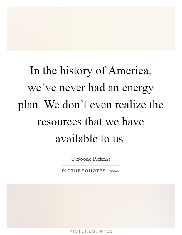 In the history of America, we've never had an energy plan. We don't even realize the resources that we have available to us Picture Quote #1