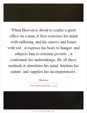When Heaven is about to confer a great office on a man, it first exercises his mind with suffering, and his sinews and bones with toil ; it exposes his body to hunger, and subjects him to extreme poverty ; it confounds his undertakings. By all these methods it stimulates his mind, hardens his nature, and supplies his incompetencies Picture Quote #1