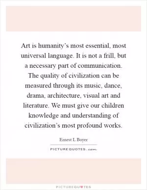 Art is humanity’s most essential, most universal language. It is not a frill, but a necessary part of communication. The quality of civilization can be measured through its music, dance, drama, architecture, visual art and literature. We must give our children knowledge and understanding of civilization’s most profound works Picture Quote #1
