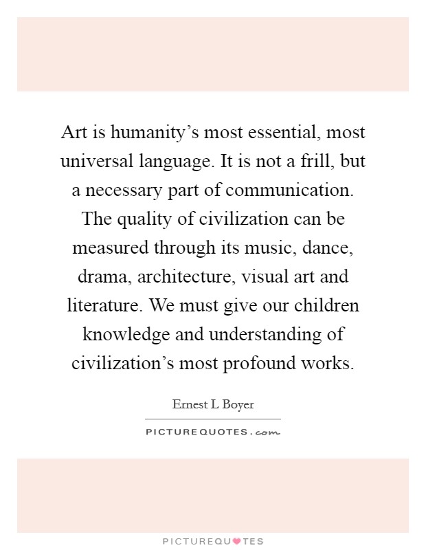 Art is humanity's most essential, most universal language. It is not a frill, but a necessary part of communication. The quality of civilization can be measured through its music, dance, drama, architecture, visual art and literature. We must give our children knowledge and understanding of civilization's most profound works Picture Quote #1