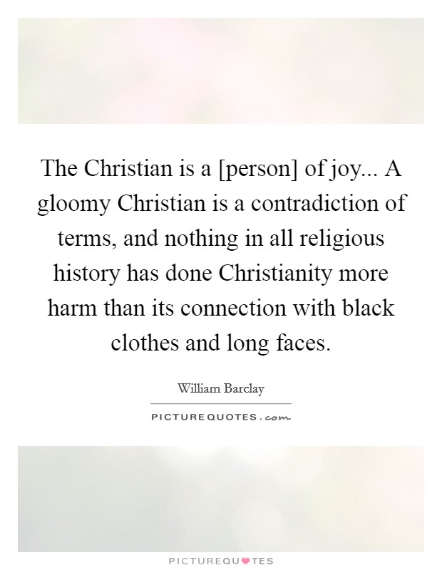 The Christian is a [person] of joy... A gloomy Christian is a contradiction of terms, and nothing in all religious history has done Christianity more harm than its connection with black clothes and long faces Picture Quote #1