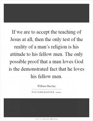 If we are to accept the teaching of Jesus at all, then the only test of the reality of a man’s religion is his attitude to his fellow men. The only possible proof that a man loves God is the demonstrated fact that he loves his fellow men Picture Quote #1