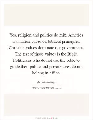 Yes, religion and politics do mix. America is a nation based on biblical principles. Christian values dominate our government. The test of those values is the Bible. Politicians who do not use the bible to guide their public and private lives do not belong in office Picture Quote #1