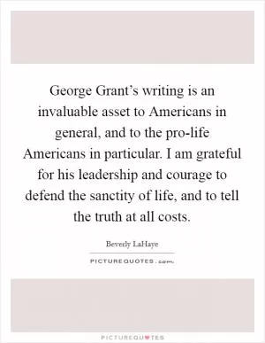 George Grant’s writing is an invaluable asset to Americans in general, and to the pro-life Americans in particular. I am grateful for his leadership and courage to defend the sanctity of life, and to tell the truth at all costs Picture Quote #1