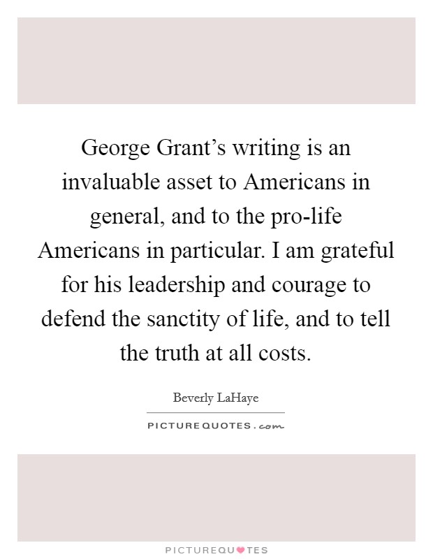 George Grant's writing is an invaluable asset to Americans in general, and to the pro-life Americans in particular. I am grateful for his leadership and courage to defend the sanctity of life, and to tell the truth at all costs Picture Quote #1