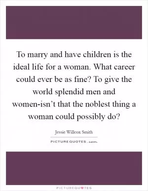 To marry and have children is the ideal life for a woman. What career could ever be as fine? To give the world splendid men and women-isn’t that the noblest thing a woman could possibly do? Picture Quote #1