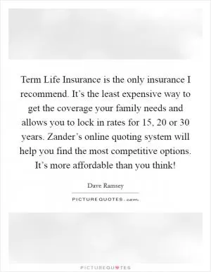Term Life Insurance is the only insurance I recommend. It’s the least expensive way to get the coverage your family needs and allows you to lock in rates for 15, 20 or 30 years. Zander’s online quoting system will help you find the most competitive options. It’s more affordable than you think! Picture Quote #1