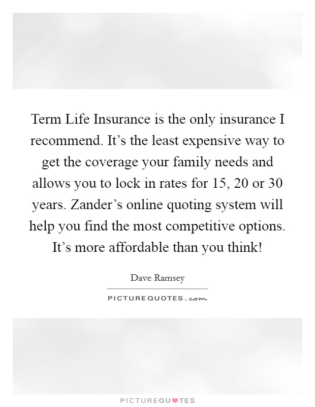 Term Life Insurance is the only insurance I recommend. It's the least expensive way to get the coverage your family needs and allows you to lock in rates for 15, 20 or 30 years. Zander's online quoting system will help you find the most competitive options. It's more affordable than you think! Picture Quote #1