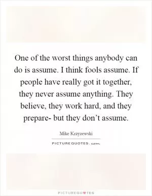 One of the worst things anybody can do is assume. I think fools assume. If people have really got it together, they never assume anything. They believe, they work hard, and they prepare- but they don’t assume Picture Quote #1