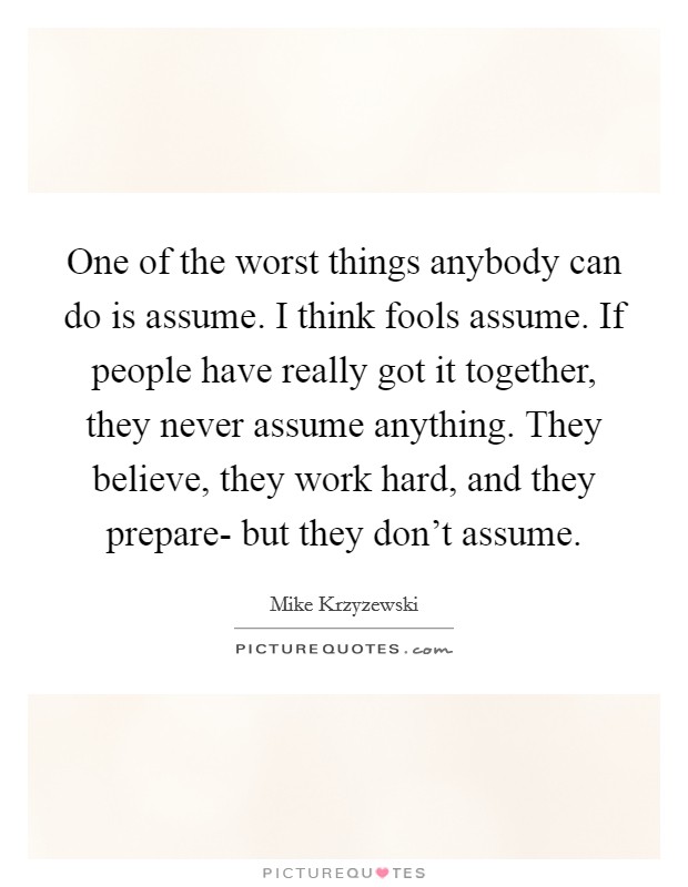 One of the worst things anybody can do is assume. I think fools assume. If people have really got it together, they never assume anything. They believe, they work hard, and they prepare- but they don't assume Picture Quote #1