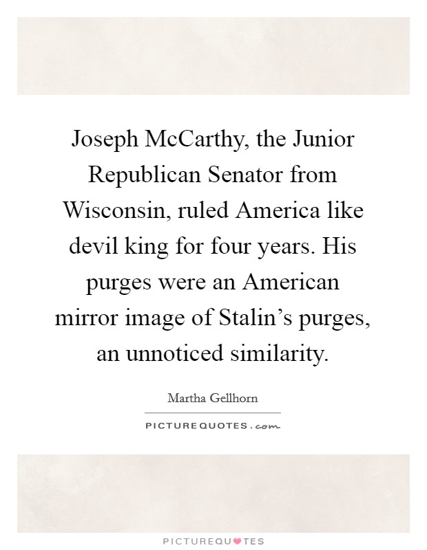 Joseph McCarthy, the Junior Republican Senator from Wisconsin, ruled America like devil king for four years. His purges were an American mirror image of Stalin's purges, an unnoticed similarity Picture Quote #1