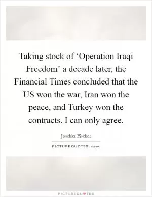 Taking stock of ‘Operation Iraqi Freedom’ a decade later, the Financial Times concluded that the US won the war, Iran won the peace, and Turkey won the contracts. I can only agree Picture Quote #1