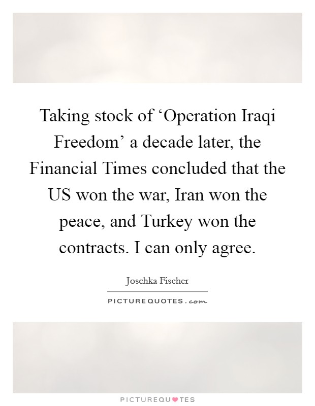 Taking stock of ‘Operation Iraqi Freedom' a decade later, the Financial Times concluded that the US won the war, Iran won the peace, and Turkey won the contracts. I can only agree Picture Quote #1