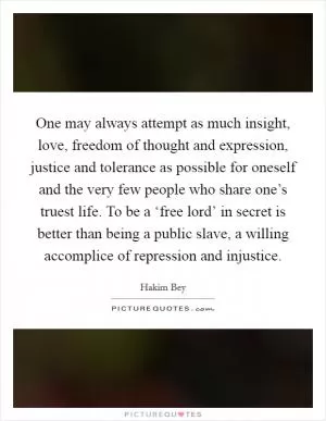 One may always attempt as much insight, love, freedom of thought and expression, justice and tolerance as possible for oneself and the very few people who share one’s truest life. To be a ‘free lord’ in secret is better than being a public slave, a willing accomplice of repression and injustice Picture Quote #1