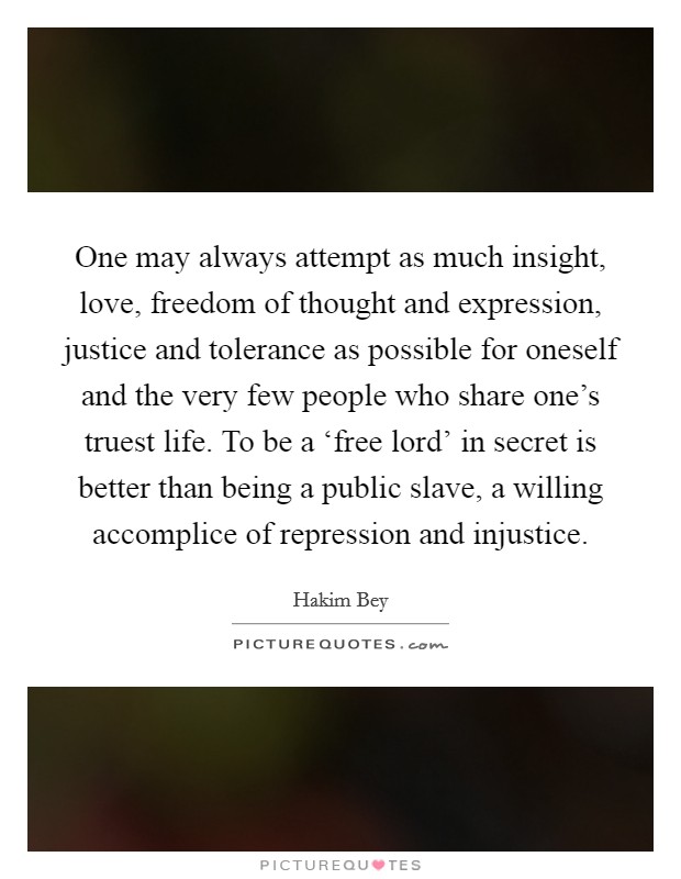 One may always attempt as much insight, love, freedom of thought and expression, justice and tolerance as possible for oneself and the very few people who share one's truest life. To be a ‘free lord' in secret is better than being a public slave, a willing accomplice of repression and injustice Picture Quote #1