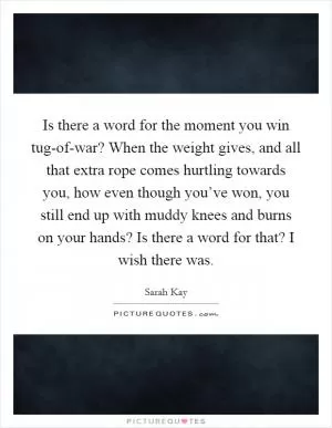 Is there a word for the moment you win tug-of-war? When the weight gives, and all that extra rope comes hurtling towards you, how even though you’ve won, you still end up with muddy knees and burns on your hands? Is there a word for that? I wish there was Picture Quote #1