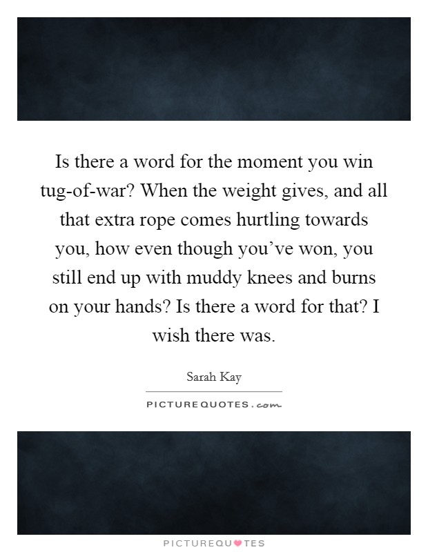 Is there a word for the moment you win tug-of-war? When the weight gives, and all that extra rope comes hurtling towards you, how even though you've won, you still end up with muddy knees and burns on your hands? Is there a word for that? I wish there was Picture Quote #1