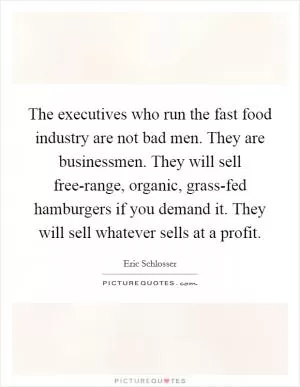 The executives who run the fast food industry are not bad men. They are businessmen. They will sell free-range, organic, grass-fed hamburgers if you demand it. They will sell whatever sells at a profit Picture Quote #1