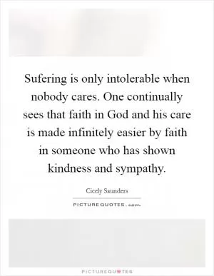 Sufering is only intolerable when nobody cares. One continually sees that faith in God and his care is made infinitely easier by faith in someone who has shown kindness and sympathy Picture Quote #1