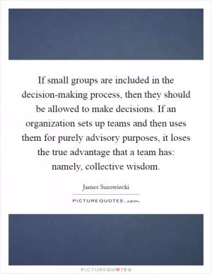 If small groups are included in the decision-making process, then they should be allowed to make decisions. If an organization sets up teams and then uses them for purely advisory purposes, it loses the true advantage that a team has: namely, collective wisdom Picture Quote #1