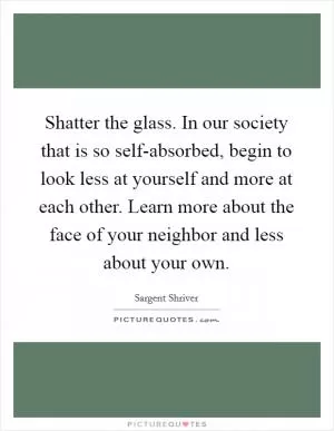 Shatter the glass. In our society that is so self-absorbed, begin to look less at yourself and more at each other. Learn more about the face of your neighbor and less about your own Picture Quote #1