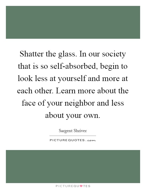 Shatter the glass. In our society that is so self-absorbed, begin to look less at yourself and more at each other. Learn more about the face of your neighbor and less about your own Picture Quote #1