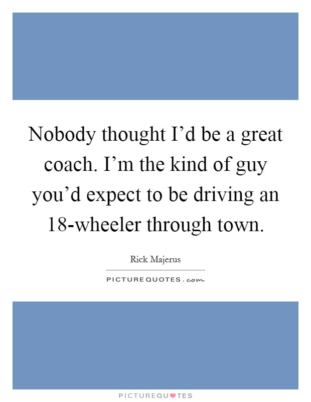 Nobody thought I'd be a great coach. I'm the kind of guy you'd expect to be driving an 18-wheeler through town Picture Quote #1