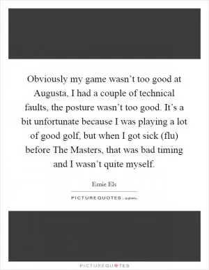 Obviously my game wasn’t too good at Augusta, I had a couple of technical faults, the posture wasn’t too good. It’s a bit unfortunate because I was playing a lot of good golf, but when I got sick (flu) before The Masters, that was bad timing and I wasn’t quite myself Picture Quote #1