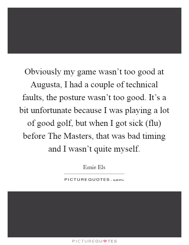 Obviously my game wasn't too good at Augusta, I had a couple of technical faults, the posture wasn't too good. It's a bit unfortunate because I was playing a lot of good golf, but when I got sick (flu) before The Masters, that was bad timing and I wasn't quite myself Picture Quote #1