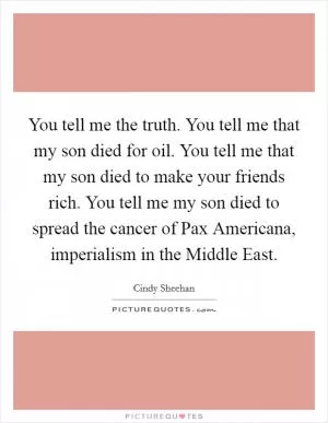 You tell me the truth. You tell me that my son died for oil. You tell me that my son died to make your friends rich. You tell me my son died to spread the cancer of Pax Americana, imperialism in the Middle East Picture Quote #1