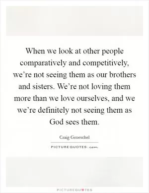 When we look at other people comparatively and competitively, we’re not seeing them as our brothers and sisters. We’re not loving them more than we love ourselves, and we we’re definitely not seeing them as God sees them Picture Quote #1