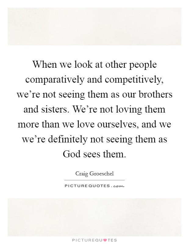 When we look at other people comparatively and competitively, we're not seeing them as our brothers and sisters. We're not loving them more than we love ourselves, and we we're definitely not seeing them as God sees them Picture Quote #1