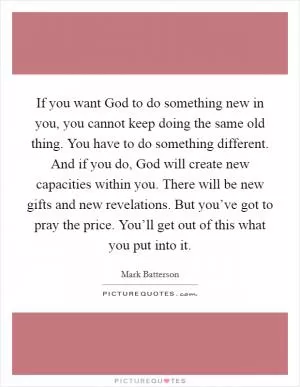 If you want God to do something new in you, you cannot keep doing the same old thing. You have to do something different. And if you do, God will create new capacities within you. There will be new gifts and new revelations. But you’ve got to pray the price. You’ll get out of this what you put into it Picture Quote #1