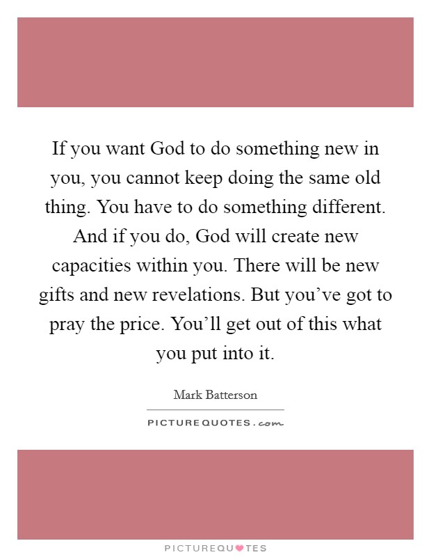 If you want God to do something new in you, you cannot keep doing the same old thing. You have to do something different. And if you do, God will create new capacities within you. There will be new gifts and new revelations. But you've got to pray the price. You'll get out of this what you put into it Picture Quote #1
