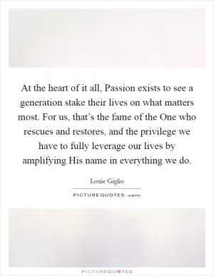 At the heart of it all, Passion exists to see a generation stake their lives on what matters most. For us, that’s the fame of the One who rescues and restores, and the privilege we have to fully leverage our lives by amplifying His name in everything we do Picture Quote #1