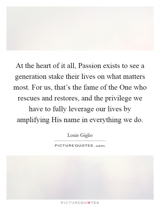 At the heart of it all, Passion exists to see a generation stake their lives on what matters most. For us, that's the fame of the One who rescues and restores, and the privilege we have to fully leverage our lives by amplifying His name in everything we do Picture Quote #1