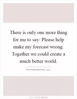 There is only one more thing for me to say: Please help make my forecast wrong. Together we could create a much better world Picture Quote #1