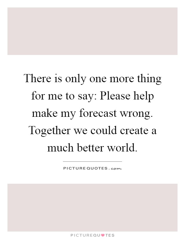 There is only one more thing for me to say: Please help make my forecast wrong. Together we could create a much better world Picture Quote #1