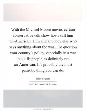 With the Michael Moore movie, certain conservative talk show hosts call him un-American. Him and anybody else who says anything about the war... To question your country’s policy, especially in a war that kills people, is definitely not un-American. It’s probably the most patriotic thing you can do Picture Quote #1