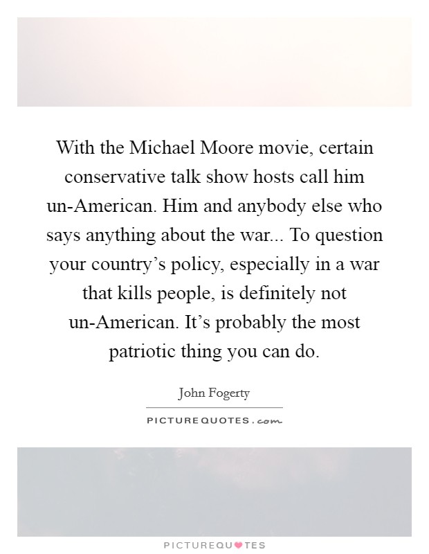 With the Michael Moore movie, certain conservative talk show hosts call him un-American. Him and anybody else who says anything about the war... To question your country's policy, especially in a war that kills people, is definitely not un-American. It's probably the most patriotic thing you can do Picture Quote #1