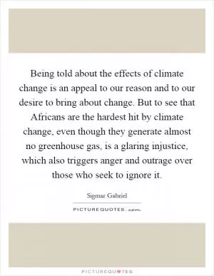Being told about the effects of climate change is an appeal to our reason and to our desire to bring about change. But to see that Africans are the hardest hit by climate change, even though they generate almost no greenhouse gas, is a glaring injustice, which also triggers anger and outrage over those who seek to ignore it Picture Quote #1