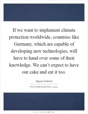 If we want to implement climate protection worldwide, countries like Germany, which are capable of developing new technologies, will have to hand over some of their knowledge. We can’t expect to have our cake and eat it too Picture Quote #1