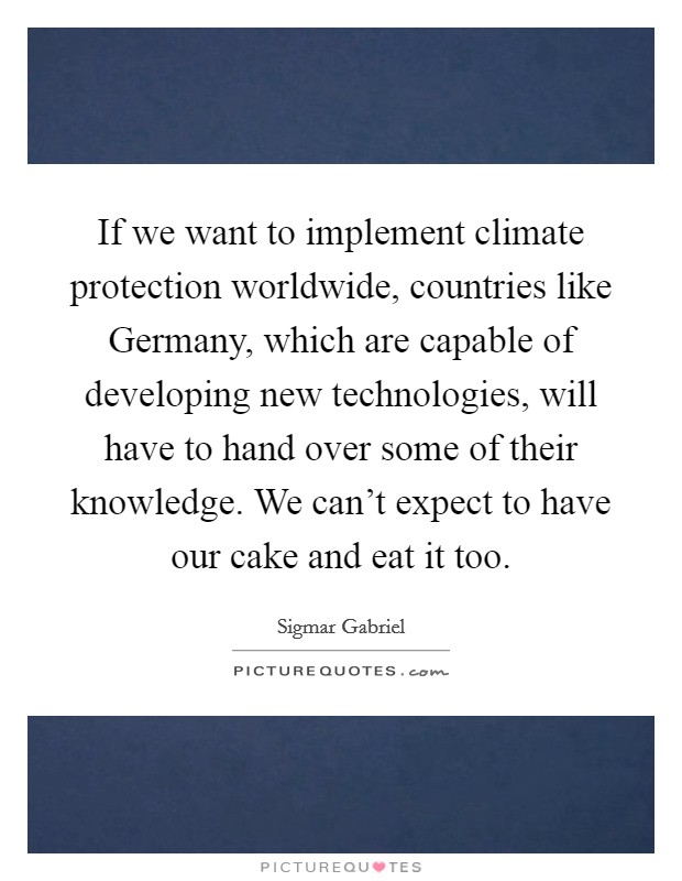 If we want to implement climate protection worldwide, countries like Germany, which are capable of developing new technologies, will have to hand over some of their knowledge. We can't expect to have our cake and eat it too Picture Quote #1