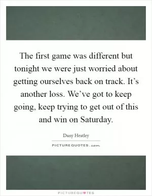 The first game was different but tonight we were just worried about getting ourselves back on track. It’s another loss. We’ve got to keep going, keep trying to get out of this and win on Saturday Picture Quote #1